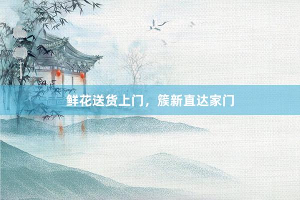 鲜花送货上门，簇新直达家门