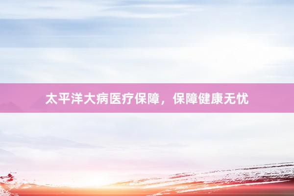 太平洋大病医疗保障，保障健康无忧